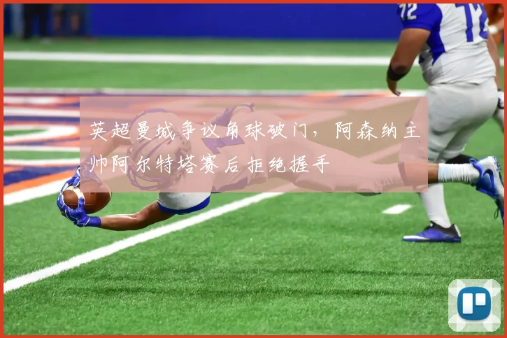 英超曼城争议角球破门,阿森纳主帅阿尔特塔赛后拒绝握手