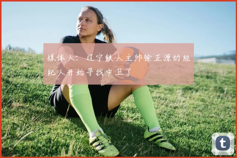 媒体人:辽宁铁人主帅徐正源的经纪人开始寻找中卫了