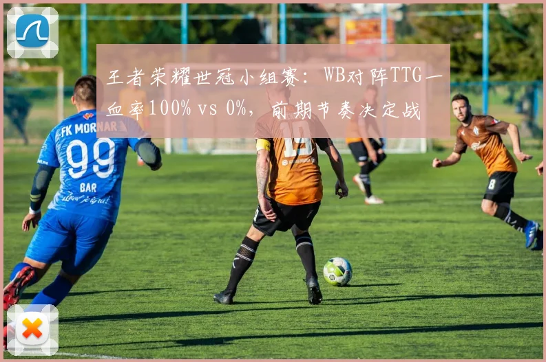 王者荣耀世冠小组赛：WB对阵TTG一血率100% vs 0%，前期节奏决定战局